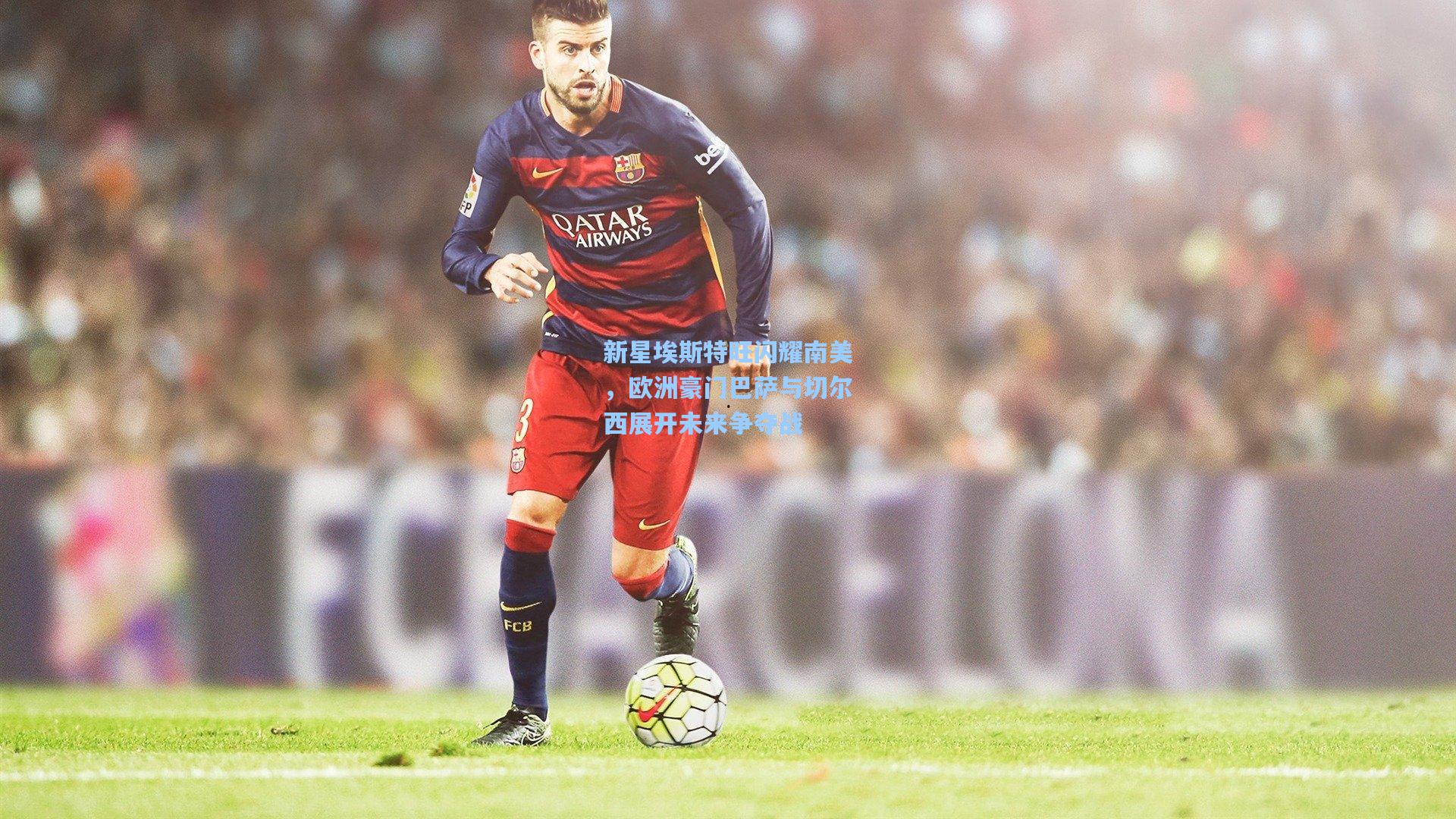 新星埃斯特旺闪耀南美，欧洲豪门巴萨与切尔西展开未来争夺战