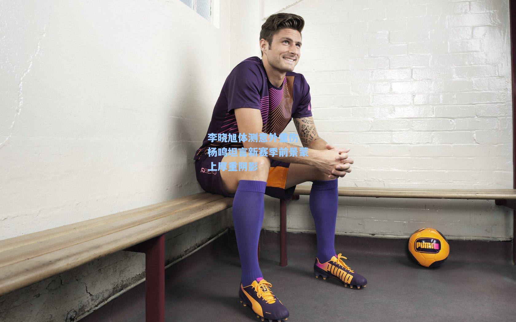 李晓旭体测意外重伤 杨鸣坦言新赛季前景蒙上厚重阴影