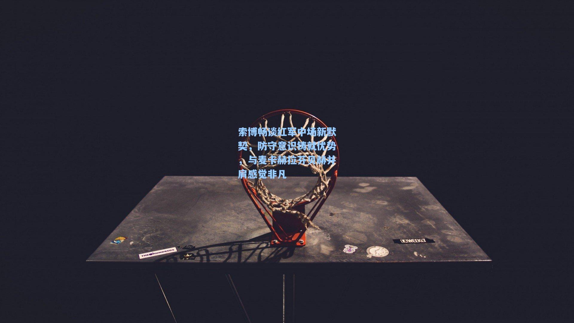 索博畅谈红军中场新默契，防守意识铸就优势，与麦卡赫拉芬贝赫并肩感觉非凡